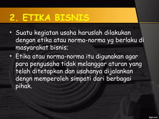 2. ETIKA BISNIS
• Suatu kegiatan usaha haruslah dilakukan
dengan etika atau norma-norma yg berlaku di
masyarakat bisnis;
• Etika atau norma-norma itu digunakan agar
para pengusaha tidak melanggar aturan yang
telah ditetapkan dan usahanya dijalankan
dengn memperoleh simpati dari berbagai
pihak.
 