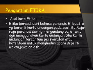 Pengertian ETIKA
• Asal kata Etika ;
• Etika berasal dari bahasa perancis Etiquette
yg berarti kartu undangan;pada saat itu Raja-
raja perancis sering mengundang para tamu
dgn menggunakan kartu undangan.Dlm kartu
undangan tercantum persyaratan atau
ketentuan untuk menghadiri acara seperti
waktu,pakaian dsb.
 