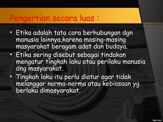 Pengertian secara luas :
• Etika adalah tata cara berhubungan dgn
manusia lainnya,karena masing-masing
masyarakat beragam adat dan budaya.
• Etika sering disebut sebagai tindakan
mengatur tingkah laku atau perilaku manusia
dng masyarakat.
• Tingkah laku itu perlu diatur agar tidak
melanggar norma-norma atau kebiasaan yg
berlaku dimasyarakat.
 