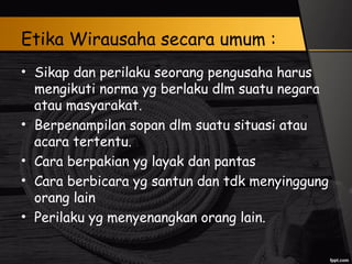Etika Wirausaha secara umum :
• Sikap dan perilaku seorang pengusaha harus
mengikuti norma yg berlaku dlm suatu negara
atau masyarakat.
• Berpenampilan sopan dlm suatu situasi atau
acara tertentu.
• Cara berpakian yg layak dan pantas
• Cara berbicara yg santun dan tdk menyinggung
orang lain
• Perilaku yg menyenangkan orang lain.
 