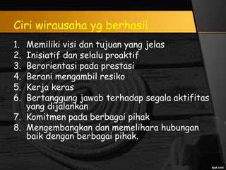 Ciri wirausaha yg berhasil
1. Memiliki visi dan tujuan yang jelas
2. Inisiatif dan selalu proaktif
3. Berorientasi pada prestasi
4. Berani mengambil resiko
5. Kerja keras
6. Bertanggung jawab terhadap segala aktifitas
yang dijalankan
7. Komitmen pada berbagai pihak
8. Mengembangkan dan memelihara hubungan
baik dengan berbagai pihak.
 