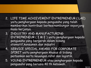 2. LIFE TIME ACHIEVEMENT ENTREPRENEUR ( LAE)
yaitu penghargaan kepada pengusaha yang telah
memberikan kontribusi berkesinambungan sepanjang
masa kerjanya.
3. INDUSTRY AND MANUFACTURING
ENTREPRENEUR ( I M E ) yaitu penghargaan kepada
pengusaha yang bergerak dalam bidang
otomotif,konsumen dan industri
4. SERVICE SPECIAL AWARD FOR CORPORATE
SPIRIT yaitu penghargaan khusus di bidang
perbankan serta keuangan ratel dan logistik.
5. YOUNG ENTREPRENEUR atau penghargaan kepada
pengusaha yang berusia 40 th kebawah.
 