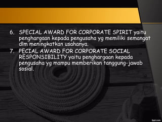 6. SPECIAL AWARD FOR CORPORATE SPIRIT yaitu
penghargaan kepada pengusaha yg memiliki semangat
dlm meningkatkan usahanya.
7. PECIAL AWARD FOR CORPORATE SOCIAL
RESPONSIBILITY yaitu penghargaan kepada
pengusaha yg mampu memberikan tanggung-jawab
sosial.
 