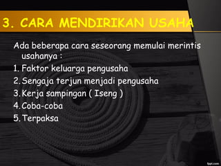 3. CARA MENDIRIKAN USAHA
Ada beberapa cara seseorang memulai merintis
usahanya :
1. Faktor keluarga pengusaha
2.Sengaja terjun menjadi pengusaha
3.Kerja sampingan ( Iseng )
4.Coba-coba
5.Terpaksa
 