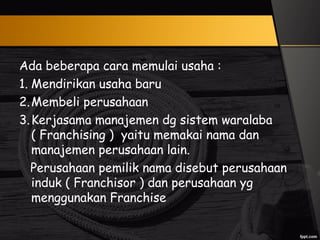 Ada beberapa cara memulai usaha :
1. Mendirikan usaha baru
2.Membeli perusahaan
3.Kerjasama manajemen dg sistem waralaba
( Franchising ) yaitu memakai nama dan
manajemen perusahaan lain.
Perusahaan pemilik nama disebut perusahaan
induk ( Franchisor ) dan perusahaan yg
menggunakan Franchise
 