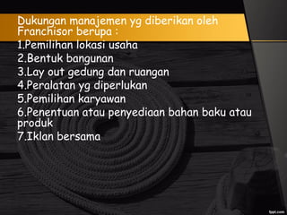 Dukungan manajemen yg diberikan oleh
Franchisor berupa :
1.Pemilihan lokasi usaha
2.Bentuk bangunan
3.Lay out gedung dan ruangan
4.Peralatan yg diperlukan
5.Pemilihan karyawan
6.Penentuan atau penyediaan bahan baku atau
produk
7.Iklan bersama
 