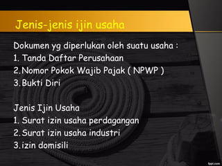 Jenis-jenis ijin usaha
Dokumen yg diperlukan oleh suatu usaha :
1. Tanda Daftar Perusahaan
2.Nomor Pokok Wajib Pajak ( NPWP )
3.Bukti Diri
Jenis Ijin Usaha
1. Surat izin usaha perdagangan
2.Surat izin usaha industri
3.izin domisili
 