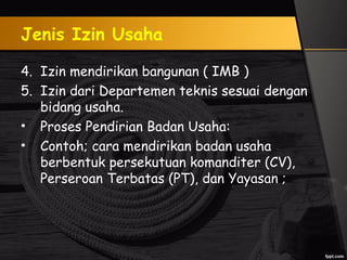 Jenis Izin Usaha
4. Izin mendirikan bangunan ( IMB )
5. Izin dari Departemen teknis sesuai dengan
bidang usaha.
• Proses Pendirian Badan Usaha:
• Contoh; cara mendirikan badan usaha
berbentuk persekutuan komanditer (CV),
Perseroan Terbatas (PT), dan Yayasan ;
 