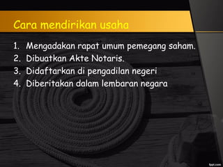 Cara mendirikan usaha
1. Mengadakan rapat umum pemegang saham.
2. Dibuatkan Akte Notaris.
3. Didaftarkan di pengadilan negeri
4. Diberitakan dalam lembaran negara
 