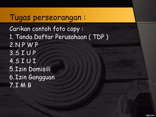 Tugas perseorangan :
Carikan contoh foto copy :
1. Tanda Daftar Perusahaan ( TDP )
2.N P W P
3.S I U P
4.S I U I
5.Izin Domisili
6.Izin Gangguan
7.I M B
 