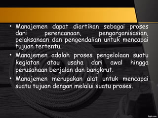 • Manajemen dapat diartikan sebagai proses
dari perencanaan, pengorganisasian,
pelaksanaan dan pengendalian untuk mencapai
tujuan tertentu.
• Manajemen adalah proses pengelolaan suatu
kegiatan atau usaha dari awal hingga
perusahaan berjalan dan bangkrut.
• Manajemen merupakan alat untuk mencapai
suatu tujuan dengan melalui suatu proses.
 