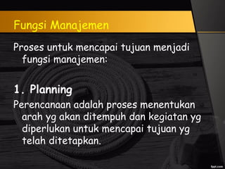 Fungsi Manajemen
Proses untuk mencapai tujuan menjadi
fungsi manajemen:
1. Planning
Perencanaan adalah proses menentukan
arah yg akan ditempuh dan kegiatan yg
diperlukan untuk mencapai tujuan yg
telah ditetapkan.
 
