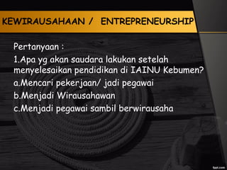 KEWIRAUSAHAAN / ENTREPRENEURSHIP
Pertanyaan :
1.Apa yg akan saudara lakukan setelah
menyelesaikan pendidikan di IAINU Kebumen?
a.Mencari pekerjaan/ jadi pegawai
b.Menjadi Wirausahawan
c.Menjadi pegawai sambil berwirausaha
 