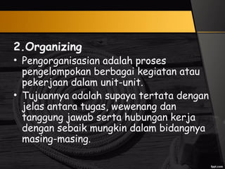 2.Organizing
• Pengorganisasian adalah proses
pengelompokan berbagai kegiatan atau
pekerjaan dalam unit-unit.
• Tujuannya adalah supaya tertata dengan
jelas antara tugas, wewenang dan
tanggung jawab serta hubungan kerja
dengan sebaik mungkin dalam bidangnya
masing-masing.
 
