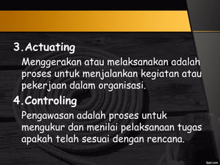 3.Actuating
Menggerakan atau melaksanakan adalah
proses untuk menjalankan kegiatan atau
pekerjaan dalam organisasi.
4.Controling
Pengawasan adalah proses untuk
mengukur dan menilai pelaksanaan tugas
apakah telah sesuai dengan rencana.
 