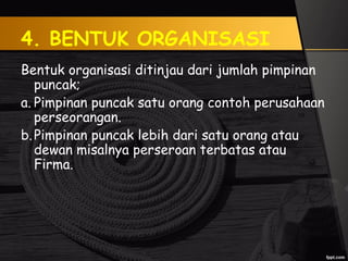 4. BENTUK ORGANISASI
Bentuk organisasi ditinjau dari jumlah pimpinan
puncak;
a. Pimpinan puncak satu orang contoh perusahaan
perseorangan.
b.Pimpinan puncak lebih dari satu orang atau
dewan misalnya perseroan terbatas atau
Firma.
 