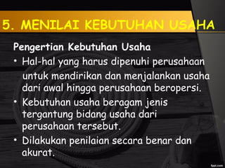 5. MENILAI KEBUTUHAN USAHA
Pengertian Kebutuhan Usaha
• Hal-hal yang harus dipenuhi perusahaan
untuk mendirikan dan menjalankan usaha
dari awal hingga perusahaan beropersi.
• Kebutuhan usaha beragam jenis
tergantung bidang usaha dari
perusahaan tersebut.
• Dilakukan penilaian secara benar dan
akurat.
 