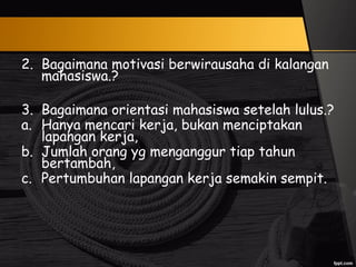 2. Bagaimana motivasi berwirausaha di kalangan
mahasiswa.?
3. Bagaimana orientasi mahasiswa setelah lulus.?
a. Hanya mencari kerja, bukan menciptakan
lapangan kerja,
b. Jumlah orang yg menganggur tiap tahun
bertambah,
c. Pertumbuhan lapangan kerja semakin sempit.
 