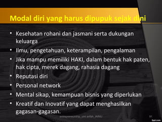 Modal diri yang harus dipupuk sejak dini
• Kesehatan rohani dan jasmani serta dukungan
keluarga
• Ilmu, pengetahuan, keterampilan, pengalaman
• Jika mampu memiliki HAKI, dalam bentuk hak paten,
hak cipta, merek dagang, rahasia dagang
• Reputasi diri
• Personal network
• Mental sikap, kemampuan bisnis yang diperlukan
• Kreatif dan Inovatif yang dapat menghasilkan
gagasan-gagasan.
entrepreneurship_umi arifah_IAINU 91
 