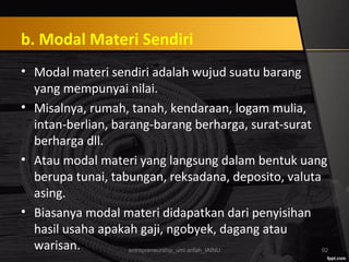 b. Modal Materi Sendiri
• Modal materi sendiri adalah wujud suatu barang
yang mempunyai nilai.
• Misalnya, rumah, tanah, kendaraan, logam mulia,
intan-berlian, barang-barang berharga, surat-surat
berharga dll.
• Atau modal materi yang langsung dalam bentuk uang
berupa tunai, tabungan, reksadana, deposito, valuta
asing.
• Biasanya modal materi didapatkan dari penyisihan
hasil usaha apakah gaji, ngobyek, dagang atau
warisan. entrepreneurship_umi arifah_IAINU 92
 
