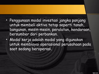 • Penggunaan modal investasi jangka panjang
untuk membeli aktiva tetap seperti tanah,
bangunan, mesin-mesin, peralatan, kendaraan,
bersumber dari perbankan.
• Modal kerja adalah modal yang digunakan
untuk membiayai operasional perusahaan pada
saat sedang beroperasi.
 