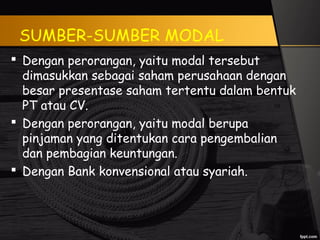 SUMBER-SUMBER MODAL
 Dengan perorangan, yaitu modal tersebut
dimasukkan sebagai saham perusahaan dengan
besar presentase saham tertentu dalam bentuk
PT atau CV.
 Dengan perorangan, yaitu modal berupa
pinjaman yang ditentukan cara pengembalian
dan pembagian keuntungan.
 Dengan Bank konvensional atau syariah.
 