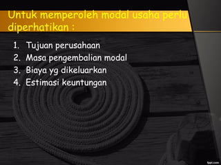 Untuk memperoleh modal usaha perlu
diperhatikan :
1. Tujuan perusahaan
2. Masa pengembalian modal
3. Biaya yg dikeluarkan
4. Estimasi keuntungan
 