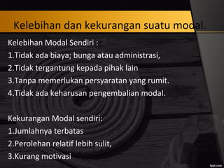 Kelebihan dan kekurangan suatu modal.
Kelebihan Modal Sendiri :
1.Tidak ada biaya; bunga atau administrasi,
2.Tidak tergantung kepada pihak lain
3.Tanpa memerlukan persyaratan yang rumit.
4.Tidak ada keharusan pengembalian modal.
Kekurangan Modal sendiri:
1.Jumlahnya terbatas
2.Perolehan relatif lebih sulit,
3.Kurang motivasi
 