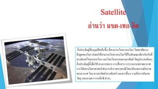 สิ่งประดิษฐ์ที่มนุษย์คิดค้นขึ้น ที่สำมำรถโคจรรอบโลก โดยอำศัยแรง
ดึงดูดของโลก ส่งผลให้สำมำรถโคจรรอบโลกได้ในลักษณะเดียวกันกับที่
ดวงจันทร์โคจรรอบโลก และโลกโคจรรอบดวงอำทิตย์วัตถุประสงค์ของ
สิ่งประดิษฐ์นี้เพื่อใช้ทำงกำรทหำร กำรสื่อสำร กำรรำยงำนสภำพอำกำศ
กำรวิจัยทำงวิทยำศำสตร์เช่นกำรสำรวจทำงธรณีวิทยำสังเกตกำรณ์สภำพ
ของอวกำศ โลก ดวงอำทิตย์ดวงจันทร์ และดำวอื่นๆ รวมถึงกำรสังเกต
วัตถุ และดวงดำว กำแล็กซี ต่ำงๆ
Satellite
อ่านว่า แซด-เทอ-ลิด
 
