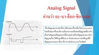 Analog Signal
อ่ำนว่ำ อะ-นำ-ล็อก-ซิก-นอล
เป็นสัญญำณแบบต่อเนื่อง มีลักษณะเป็นคลื่นไซน์ (sine wave)
โดยที่แต่ละคลื่นจะมีควำมถี่และควำมเข้มของสัญญำณที่ต่ำงกัน
เมื่อนำสัญญำณข้อมูลเหล่ำนี้ผ่ำนอุปกรณ์รับสัญญำณและแปลง
สัญญำณก็จะได้ข้อมูลที่ต้องกำร ตัวอย่ำงของกำรส่งข้อมูลที่มี
สัญญำณแบบอะนำล็อก คือ กำรส่งผ่ำนระบบโทรศัพท์
 