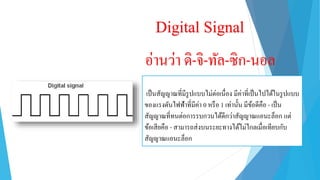 Digital Signal
อ่ำนว่ำ ดิ-จิ-ทัล-ซิก-นอล
เป็นสัญญำณที่มีรูปแบบไม่ต่อเนื่อง มีค่ำที่เป็นไปได้ในรูปแบบ
ของแรงดันไฟฟ้ำที่มีค่ำ 0 หรือ 1 เท่ำนั้น มีข้อดีคือ - เป็น
สัญญำณที่ทนต่อกำรรบกวนได้ดีกว่ำสัญญำณแอนะล็อก แต่
ข้อเสียคือ - สำมำรถส่งบนระยะทำงได้ไม่ไกลเมื่อเทียบกับ
สัญญำณแอนะล็อก
 