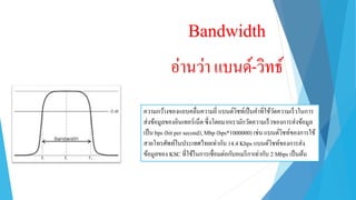Bandwidth
อ่ำนว่ำ แบนด์-วิทธ์
ควำมกว้ำงของแถบคลื่นควำมถี่ แบนด์วิชท์เป็นคำที่ใช้วัดควำมเร็วในกำร
ส่งข้อมูลของอินเทอร์เน็ต ซึ่งโดยมำกเรำมักวัดควำมเร็วของกำรส่งข้อมูล
เป็น bps (bit per second), Mbp (bps*1000000) เช่น แบนด์วิชท์ของกำรใช้
สำยโทรศัพท์ในประเทศไทยเท่ำกับ 14.4 Kbps แบนด์วิชท์ของกำรส่ง
ข้อมูลของ KSC ที่ใช้ในกำรเชื่อมต่อกับอเมริกำเท่ำกับ 2 Mbps เป็นต้น
 