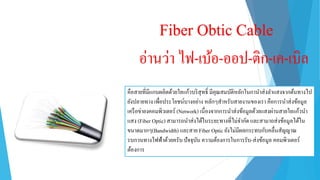 Fiber Obtic Cable
อ่ำนว่ำ ไฟ-เบ้อ-ออป-ติก-เค-เบิล
คือสำยที่มีแกนผลิตด้วยใยแก้วบริสุทธิ์ มีคุณสมบัติหลักในกำนำส่งลำแสงจำกต้นทำงไป
ยังปลำยทำง เพื่อประโยชน์บำงอย่ำง หลักๆสำหรับสำยงำนของเรำ คือกำรนำส่งข้อมูล
เครือข่ำยงคอมพิวเตอร์ (Network) เนื่องจำกกำรนำส่งข้อมูลด้วยแสงผ่ำนสำยใยแก้วนำ
แสง (Fiber Optic) สำมำรถนำส่งได้ในระยะทำงที่ไม่จำกัด และสำมำถส่งข้อมูลได้ใน
ขนำดมำกๆ(Bandwidth) และสำย Fiber Optic ยังไม่มีผลกระทบกับคลื่นสัญญำณ
รบกวนทำงไฟฟ้ำด้วยครับ ปัจจุบัน ควำมต้องกำรในกำรรับ-ส่งข้อมูล คอมพิวเตอร์
ต้องกำร
 