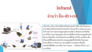 Infrared
อ่ำนว่ำ อิน-ฟรำ-เรด
คลื่นรังสีควำมร้อน หรือรังสีใต้แดงเป็นคลื่นแม่เหล็ก ไฟฟ้ำ ชนิดหนึ่งแผ่มำจำก
ดวงอำทิตย์ถูกค้นพบโดยนักวิทยำศำสตร์ชำวอังกฤษ คือ Sir William Herschel
ในปี 1800 จำกกำรทดลองวัดอุณหภูมิของแถบสีต่ำงๆ ที่เปล่งออกมำเป็นสีรุ้ง
จำก ปริซึม และพบว่ำอุณหภูมิควำมร้อนจะเพิ่มขึ้นตำมลำดับและสูงสุดที่แถบสี
สีแดงกำรที่เขำเลื่อน เทอร์โมมิเตอร์จำกแถบสีที่ไม่สว่ำงไปยัง แถบสีสีแดง ซึ่ง
เป็นแถบสีที่สิ้นสุดของสเปกตรัม และอุณหภูมิสูงขึ้นเป็นลำดับ ซึ่งขอบเขต
ดังกล่ำวนี้เรียกว่ำ "อินฟรำเรด" (ของเขตที่ต่ำกว่ำแถบสีแดง) เป็นคลื่น
แม่เหล็กไฟฟ้ำที่มีควำมยำวคลื่น 700 นำโนเมตร – 1 มิลลิเมตร ถี่ในช่วง 1011 –
1014 เฮิร์ตซ์
 