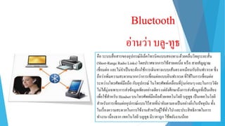 Bluetooth
อ่ำนว่ำ บลู-ทูธ
คือ ระบบสื่อสำรของอุปกรณ์อิเล็คโทรนิคแบบสองทำงด้วยคลื่นวิทยุระยะสั้น
(Short-Range Radio Links) โดยปรำศจำกกำรใช้สำยเคเบิ้ล หรือ สำยสัญญำณ
เชื่อมต่อ และไม่จำเป็นจะต้องใช้กำรเดินทำงแบบเส้นตรงเหมือนกับอินฟรำเรด ซึ่ง
ถือว่ำเพิ่มควำมสะดวกมำกกว่ำกำรเชื่อมต่อแบบอินฟรำเรด ที่ใช้ในกำรเชื่อมต่อ
ระหว่ำงโทรศัพท์มือถือ กับอุปกรณ์ ในโทรศัพท์เคลื่อนที่รุ่นก่อนๆ และในกำรวิจัย
ไม่ได้มุ่งเฉพำะกำรส่งข้อมูลเพียงอย่ำงเดียว แต่ยังศึกษำถึงกำรส่งข้อมูลที่เป็นเสียง
เพื่อใช้สำหรับ Headset บนโทรศัพท์มือถือด้วยเทคโนโลยี บลูทูธ เป็นเทคโนโลยี
สำหรับกำรเชื่อมต่ออุปกรณ์แบบไร้สำยที่น่ำจับตำมองเป็นอย่ำงยิ่งในปัจจุบัน ทั้ง
ในเรื่องควำมสะดวกในกำรใช้งำนสำหรับผู้ใช้ทั่วไป และประสิทธิภำพในกำร
ทำงำน เนื่องจำก เทคโนโลยี บลูทูธ มีรำคำถูก ใช้พลังงำนน้อย
 