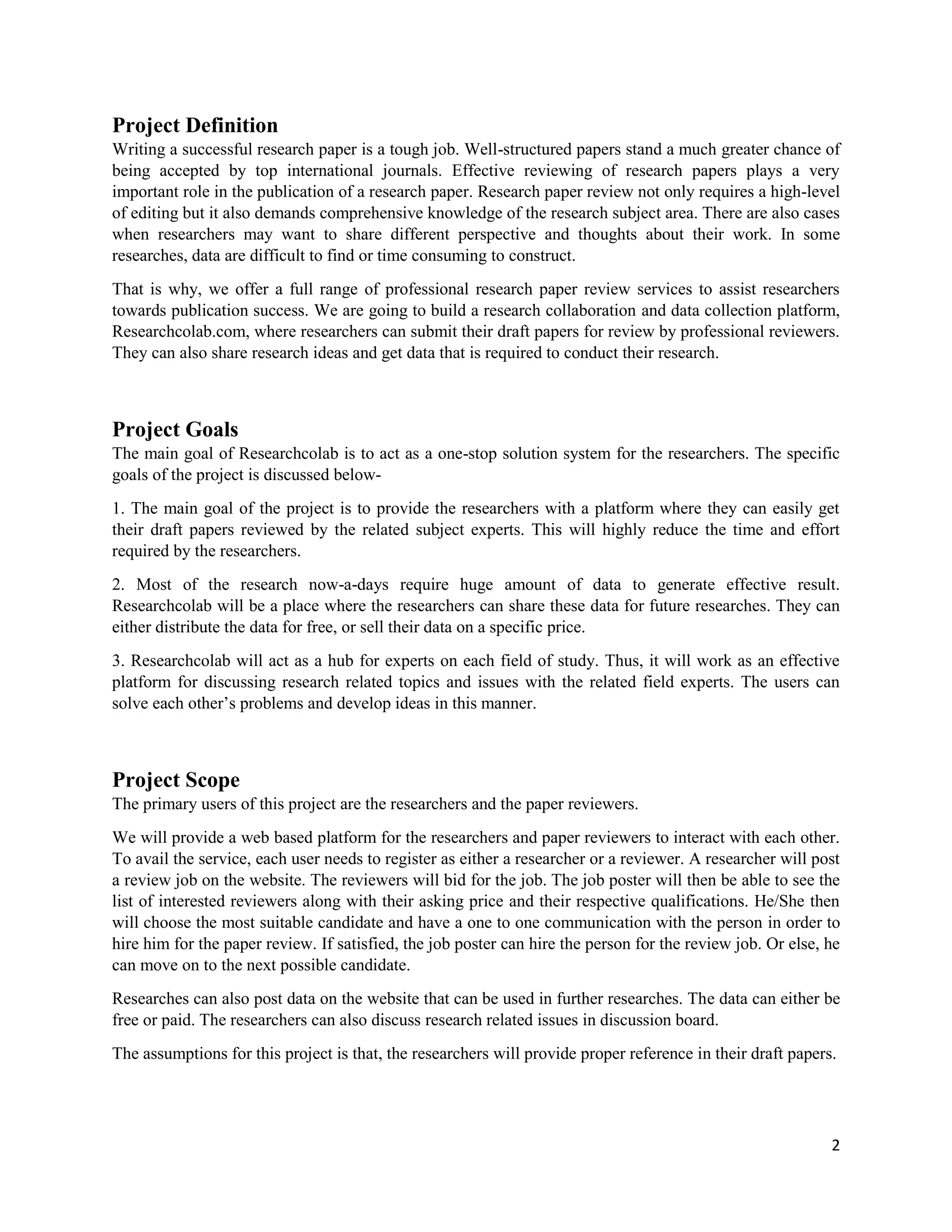 2
Project Definition
Writing a successful research paper is a tough job. Well-structured papers stand a much greater chance of
being accepted by top international journals. Effective reviewing of research papers plays a very
important role in the publication of a research paper. Research paper review not only requires a high-level
of editing but it also demands comprehensive knowledge of the research subject area. There are also cases
when researchers may want to share different perspective and thoughts about their work. In some
researches, data are difficult to find or time consuming to construct.
That is why, we offer a full range of professional research paper review services to assist researchers
towards publication success. We are going to build a research collaboration and data collection platform,
Researchcolab.com, where researchers can submit their draft papers for review by professional reviewers.
They can also share research ideas and get data that is required to conduct their research.
Project Goals
The main goal of Researchcolab is to act as a one-stop solution system for the researchers. The specific
goals of the project is discussed below-
1. The main goal of the project is to provide the researchers with a platform where they can easily get
their draft papers reviewed by the related subject experts. This will highly reduce the time and effort
required by the researchers.
2. Most of the research now-a-days require huge amount of data to generate effective result.
Researchcolab will be a place where the researchers can share these data for future researches. They can
either distribute the data for free, or sell their data on a specific price.
3. Researchcolab will act as a hub for experts on each field of study. Thus, it will work as an effective
platform for discussing research related topics and issues with the related field experts. The users can
solve each other’s problems and develop ideas in this manner.
Project Scope
The primary users of this project are the researchers and the paper reviewers.
We will provide a web based platform for the researchers and paper reviewers to interact with each other.
To avail the service, each user needs to register as either a researcher or a reviewer. A researcher will post
a review job on the website. The reviewers will bid for the job. The job poster will then be able to see the
list of interested reviewers along with their asking price and their respective qualifications. He/She then
will choose the most suitable candidate and have a one to one communication with the person in order to
hire him for the paper review. If satisfied, the job poster can hire the person for the review job. Or else, he
can move on to the next possible candidate.
Researches can also post data on the website that can be used in further researches. The data can either be
free or paid. The researchers can also discuss research related issues in discussion board.
The assumptions for this project is that, the researchers will provide proper reference in their draft papers.
 