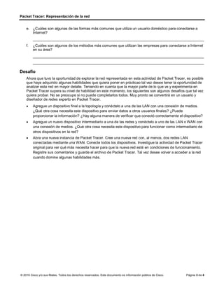 Packet Tracer: Representación de la red
Página 3 de 4
e. ¿Cuáles son algunas de las formas más comunes que utiliza un usuario doméstico para conectarse a
Internet?
____________________________________________________________________________________
f. ¿Cuáles son algunos de los métodos más comunes que utilizan las empresas para conectarse a Internet
en su área?
____________________________________________________________________________________
____________________________________________________________________________________
Desafío
Ahora que tuvo la oportunidad de explorar la red representada en esta actividad de Packet Tracer, es posible
que haya adquirido algunas habilidades que quiera poner en prácticao tal vez desee tener la oportunidad de
analizar esta red en mayor detalle. Teniendo en cuenta que la mayor parte de lo que ve y experimenta en
Packet Tracer supera su nivel de habilidad en este momento, los siguientes son algunos desafíos que tal vez
quiera probar. No se preocupe si no puede completarlos todos. Muy pronto se convertirá en un usuario y
diseñador de redes experto en Packet Tracer.
• Agregue un dispositivo final a la topología y conéctelo a una de las LAN con una conexión de medios.
¿Qué otra cosa necesita este dispositivo para enviar datos a otros usuarios finales? ¿Puede
proporcionar la información? ¿Hay alguna manera de verificar que conectó correctamente el dispositivo?
• Agregue un nuevo dispositivo intermediario a una de las redes y conéctelo a uno de las LAN o WAN con
una conexión de medios. ¿Qué otra cosa necesita este dispositivo para funcionar como intermediario de
otros dispositivos en la red?
• Abra una nueva instancia de Packet Tracer. Cree una nueva red con, al menos, dos redes LAN
conectadas mediante una WAN. Conecte todos los dispositivos. Investigue la actividad de Packet Tracer
original para ver qué más necesita hacer para que la nueva red esté en condiciones de funcionamiento.
Registre sus comentarios y guarde el archivo de Packet Tracer. Tal vez desee volver a acceder a la red
cuando domine algunas habilidades más.
© 2016 Cisco y/o sus filiales. Todos los derechos reservados. Este documento es información pública de Cisco.
 