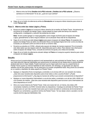 Packet Tracer: Ayuda y consejos de navegación
© 2016 Cisco y/o sus filiales. Todos los derechos reservados. Este documento es información pública de Cisco. Página 3 de 4
o Alterne entre las fichas Detalles de la PDU entrante y Detalles de la PDU saliente. ¿Observa
cambios en la información? Si es así, ¿qué es lo que cambia?
________________________________________________________________________________
________________________________________________________________________________
g. Haga clic en el botón de alternancia arriba de Simulación en la esquina inferior derecha para volver al
modo Tiempo real.
Paso 3: Alterne entre las vistas Lógico y Físico.
a. Busque la palabra Lógico en la esquina inferior derecha de la interfaz de Packet Tracer. Actualmente se
encuentra en el espacio de trabajo Lógico, donde pasará la mayor parte del tiempo de creación,
configuración, investigación y solución de problemas de redes.
Nota: Si bien puede agregar un mapa geográfico como imagen de fondo para el espacio de trabajo
Lógico, generalmente no tiene ninguna relación con la ubicación física real de los dispositivos.
b. Haga clic en la ficha que está debajo Lógico para pasar al espacio de trabajo Físico. El propósito del
espacio de trabajo Físico es darle una dimensión física a la topología lógica de la red. Le da una idea de
la escala y la ubicación (cómo se vería la red en un entorno real).
c. Durante sus estudios en CCNA, utilizará este espacio de trabajo de manera ocasional. Por el momento,
solo debe saber que ese espacio está allí, disponible para que lo utilice. Para obtener más información
sobre el espacio de trabajo Físico, consulte los archivos de ayuda y los vídeos de tutoriales.
d. Haga clic en el botón de alternancia ubicado debajo de Físico en la esquina superior derecha para volver
al espacio de trabajo Lógico.
Desafío
Ahora que tuvo la oportunidad de explorar la red representada en esta actividad de Packet Tracer, es posible
que haya adquirido algunas habilidades que quiera poner en prácticao tal vez desee tener la oportunidad de
analizar esta red en mayor detalle. Puede reconocer que la mayor parte de lo que ve y experimenta en
Packet Tracer supera su nivel de habilidad en este momento. Sin embargo, os siguientes son algunos
desafíos que tal vez quiera probar. No se preocupe si no puede completarlos todos. Muy pronto se convertirá
en un usuario y diseñador de redes experto en Packet Tracer.
• Agregue un dispositivo final a la topología y conéctelo a una de las LAN con una conexión de medios.
¿Qué otra cosa necesita este dispositivo para enviar datos a otros usuarios finales? ¿Puede
proporcionar la información? ¿Hay alguna manera de verificar que conectó correctamente el dispositivo?
• Agregue un nuevo dispositivo intermediario a una de las redes y conéctelo a uno de las LAN o WAN con
una conexión de medios. ¿Qué otra cosa necesita este dispositivo para funcionar como intermediario de
otros dispositivos en la red?
• Abra una nueva instancia de Packet Tracer. Cree una nueva red con, al menos, dos redes LAN
conectadas mediante una WAN. Conecte todos los dispositivos. Investigue la actividad de Packet Tracer
original para ver qué más necesita hacer para que la nueva red esté en condiciones de funcionamiento.
Registre sus comentarios y guarde el archivo de Packet Tracer. Tal vez desee volver a acceder a la red
cuando domine algunas habilidades más.
 