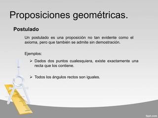 Proposiciones geométricas.
Un postulado es una proposición no tan evidente como el
axioma, pero que también se admite sin demostración.
Postulado
 Dados dos puntos cualesquiera, existe exactamente una
recta que los contiene.
 Todos los ángulos rectos son iguales.
Ejemplos:
 