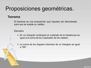 Proposiciones geométricas.
El teorema es una proposición que requiere ser demostrada
para que se acepte su validez.
Teorema
 En un triangulo rectángulo el cuadrado de la hipotenusa es
igual a la suma de los cuadrados de los catetos.
 La suma de los ángulos interiores de un triangulo es igual
a 180°.
Ejemplos:
 