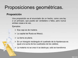 Proposiciones geométricas.
Una proposición es el enunciado de un hecho, como una ley
o un principio, que puede ser verdadero o falso, pero nunca
ambas cosas a la vez.
Proposición
 Esa caja es de madera.
 La capital de Rusia es Moscú.
 La tierra es plana.
 En un triangulo rectángulo el cuadrado de la hipotenusa es
igual a la suma de los cuadrados de los catetos.
 La materia no se crea ni se destruye, solo se transforma
Ejemplos:
 
