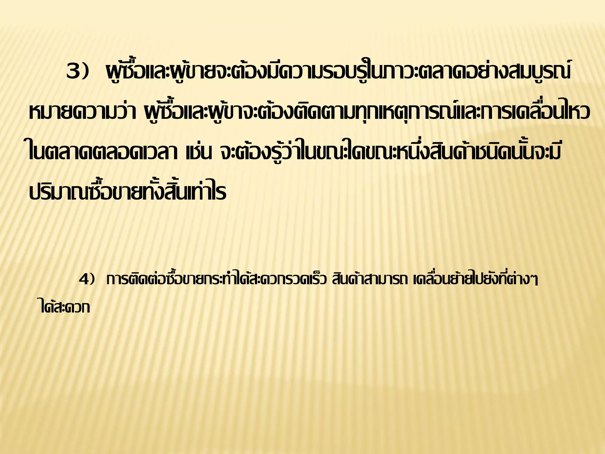 4) การติดต่อซื้อขายกระทาได้สะดวกรวดเร็ว สินค้าสามารถ เคลื่อนย้ายไปยังที่ต่างๆ
ได้สะดวก
3) ผู้ซื้อและผู้ขายจะต้องมีความรอบรู้ในภาวะตลาดอย่างสมบูรณ์
หมายความว่า ผู้ซื้อและผู้ขาจะต้องติดตามทุกเหตุการณ์และการเคลื่อนไหว
ในตลาดตลอดเวลา เช่น จะต้องรู้ว่าในขณะใดขณะหนึ่งสินค้าชนิดนั้นจะมี
ปริมาณซื้อขายทั้งสิ้นเท่าไร
 
