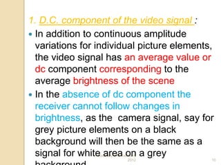 Saturday,11th February
2012 10
1. D.C. component of the video signal :
 In addition to continuous amplitude
variations for individual picture elements,
the video signal has an average value or
dc component corresponding to the
average brightness of the scene
 In the absence of dc component the
receiver cannot follow changes in
brightness, as the camera signal, say for
grey picture elements on a black
background will then be the same as a
signal for white area on a grey
 