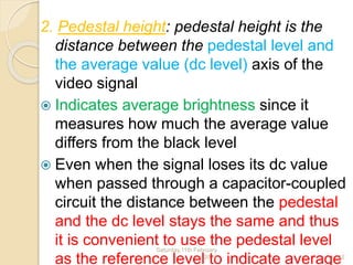 2. Pedestal height: pedestal height is the
distance between the pedestal level and
the average value (dc level) axis of the
video signal
 Indicates average brightness since it
measures how much the average value
differs from the black level
 Even when the signal loses its dc value
when passed through a capacitor-coupled
circuit the distance between the pedestal
and the dc level stays the same and thus
it is convenient to use the pedestal level
as the reference level to indicate average
Saturday,11th February
2012 12
 