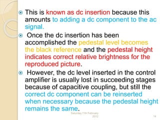  This is known as dc insertion because this
amounts to adding a dc component to the ac
signal.
 Once the dc insertion has been
accomplished the pedestal level becomes
the black reference and the pedestal height
indicates correct relative brightness for the
reproduced picture.
 However, the dc level inserted in the control
amplifier is usually lost in succeeding stages
because of capacitive coupling, but still the
correct dc component can be reinserted
when necessary because the pedestal height
remains the same.Saturday,11th February
2012 14
 