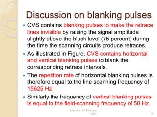 Discussion on blanking pulses
 CVS contains blanking pulses to make the retrace
lines invisible by raising the signal amplitude
slightly above the black level (75 percent) during
the time the scanning circuits produce retraces.
 As illustrated in Figure, CVS contains horizontal
and vertical blanking pulses to blank the
corresponding retrace intervals.
 The repetition rate of horizontal blanking pulses is
therefore equal to the line scanning frequency of
15625 Hz
 Similarly the frequency of vertical blanking pulses
is equal to the field-scanning frequency of 50 Hz.
Saturday,11th February
2012 16
 