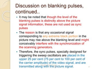 Discussion on blanking pulses,
continued..
 It may be noted that though the level of the
blanking pulses is distinctly above the picture
signal information, these are not used as sync
pulses
 The reason is that any occasional signal
corresponding to any extreme black portion in the
picture may rise above the blanking level and might
conceivably interfere with the synchronization of
the scanning generators.
 Therefore, the sync pulses, specially designed for
triggering the sweep oscillators are placed in the
upper 25 per cent (75 per cent to 100 per cent of
the carrier amplitude) of the video signal, and are
transmitted along with the picture signal.
Saturday,11th February
2012 17
 
