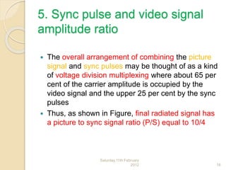 5. Sync pulse and video signal
amplitude ratio
 The overall arrangement of combining the picture
signal and sync pulses may be thought of as a kind
of voltage division multiplexing where about 65 per
cent of the carrier amplitude is occupied by the
video signal and the upper 25 per cent by the sync
pulses
 Thus, as shown in Figure, final radiated signal has
a picture to sync signal ratio (P/S) equal to 10/4
Saturday,11th February
2012 18
 