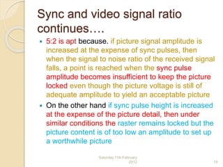 Sync and video signal ratio
continues….
 5:2 is apt because. if picture signal amplitude is
increased at the expense of sync pulses, then
when the signal to noise ratio of the received signal
falls, a point is reached when the sync pulse
amplitude becomes insufficient to keep the picture
locked even though the picture voltage is still of
adequate amplitude to yield an acceptable picture
 On the other hand if sync pulse height is increased
at the expense of the picture detail, then under
similar conditions the raster remains locked but the
picture content is of too low an amplitude to set up
a worthwhile picture
Saturday,11th February
2012 19
 
