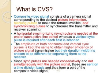 What is CVS?
 Composite video signal consists of a camera signal
corresponding to the desired picture information,
blanking pulses to make the retrace invisible, and
synchronizing pulses to synchronize the transmitter and
receiver scanning.
 A horizontal synchronizing (sync) pulse is needed at the
end of each active line period whereas a vertical sync
pulse is required after each field is scanned.
 The amplitude of both horizontal and vertical sync
pulses is kept the same to obtain higher efficiency of
picture signal transmission but their duration (width) is
chosen to be different for separating them at the
receiver.
 Since sync pulses are needed consecutively and not
simultaneously with the picture signal, these are sent on
a time division basis and thus form a part of the
composite video signal
Saturday,11th February
2012 2
 